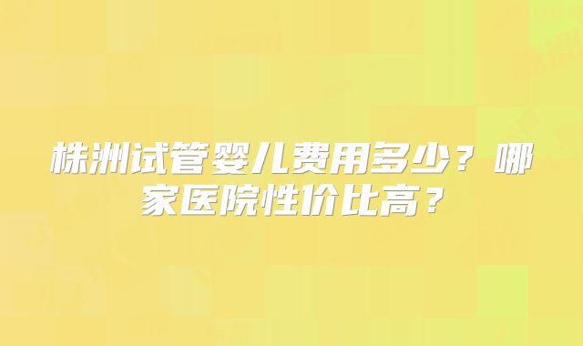 株洲试管婴儿费用多少？哪家医院性价比高？