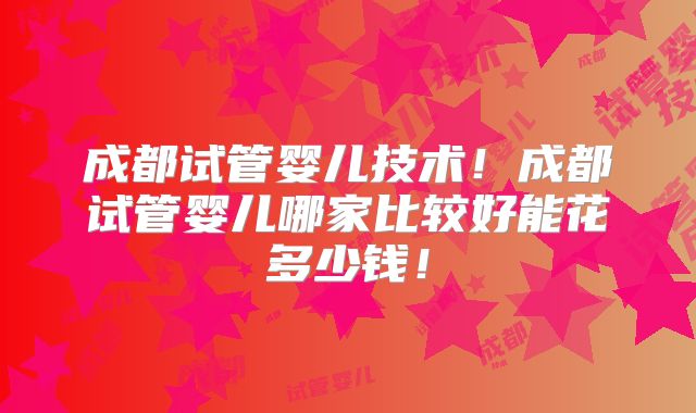 成都试管婴儿技术！成都试管婴儿哪家比较好能花多少钱！