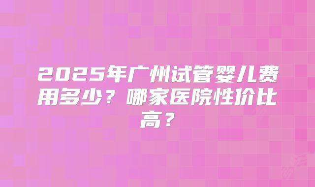 2025年广州试管婴儿费用多少？哪家医院性价比高？