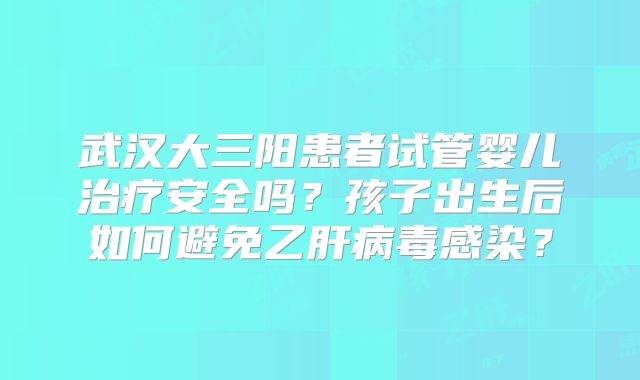 武汉大三阳患者试管婴儿治疗安全吗？孩子出生后如何避免乙肝病毒感染？