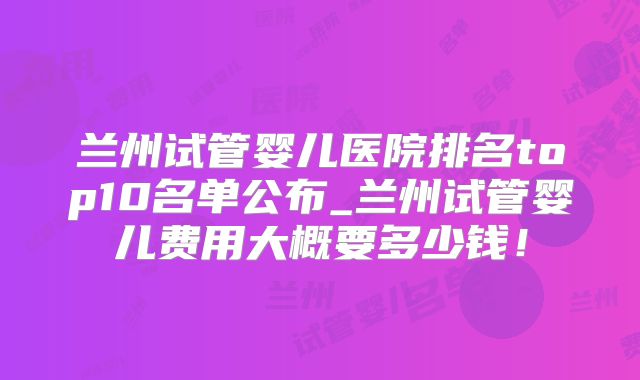 兰州试管婴儿医院排名top10名单公布_兰州试管婴儿费用大概要多少钱!