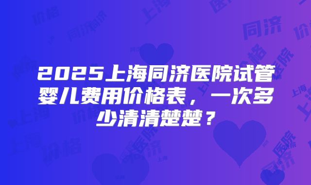2025上海同济医院试管婴儿费用价格表，一次多少清清楚楚？