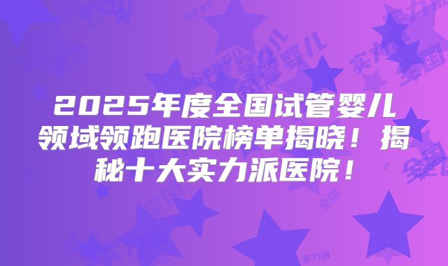 2025年度全国试管婴儿领域领跑医院榜单揭晓！揭秘十大实力派医院！