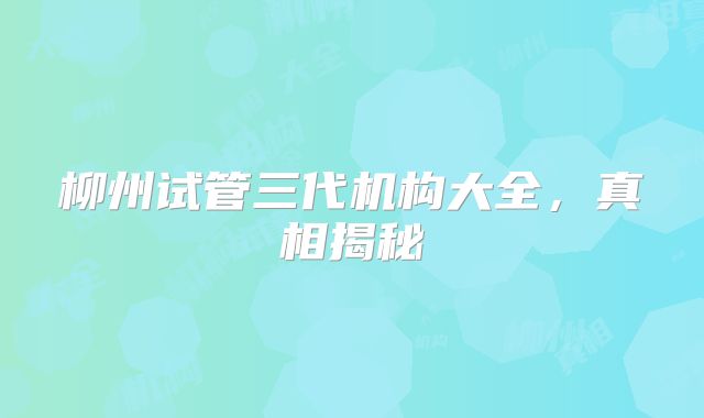 柳州试管三代机构大全，真相揭秘