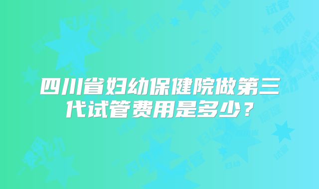 四川省妇幼保健院做第三代试管费用是多少？