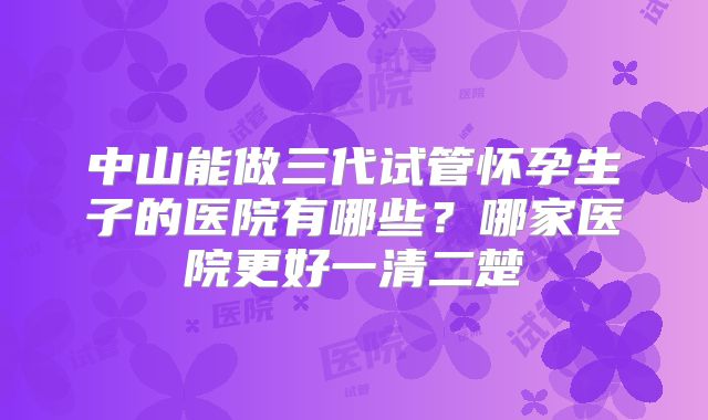 中山能做三代试管怀孕生子的医院有哪些？哪家医院更好一清二楚