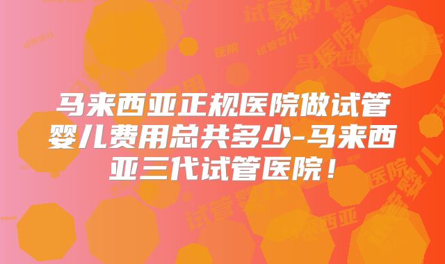 马来西亚正规医院做试管婴儿费用总共多少-马来西亚三代试管医院！