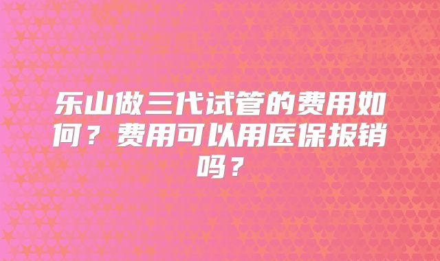 乐山做三代试管的费用如何？费用可以用医保报销吗？