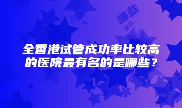 全香港试管成功率比较高的医院最有名的是哪些？