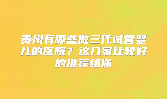 贵州有哪些做三代试管婴儿的医院？这几家比较好的推荐给你