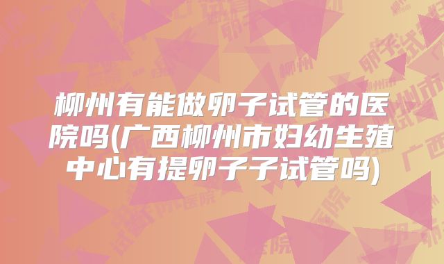柳州有能做卵子试管的医院吗(广西柳州市妇幼生殖中心有提卵子子试管吗)