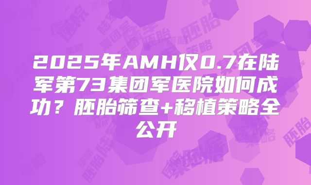 2025年AMH仅0.7在陆军第73集团军医院如何成功？胚胎筛查+移植策略全公开