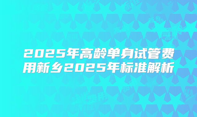 2025年高龄单身试管费用新乡2025年标准解析