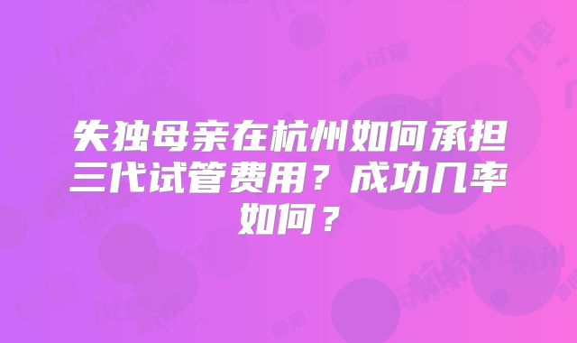 失独母亲在杭州如何承担三代试管费用？成功几率如何？