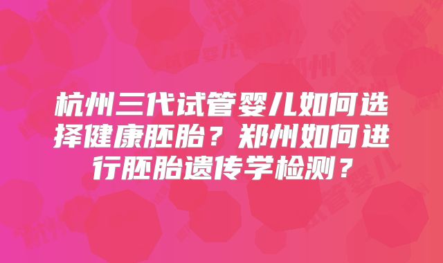 杭州三代试管婴儿如何选择健康胚胎？郑州如何进行胚胎遗传学检测？