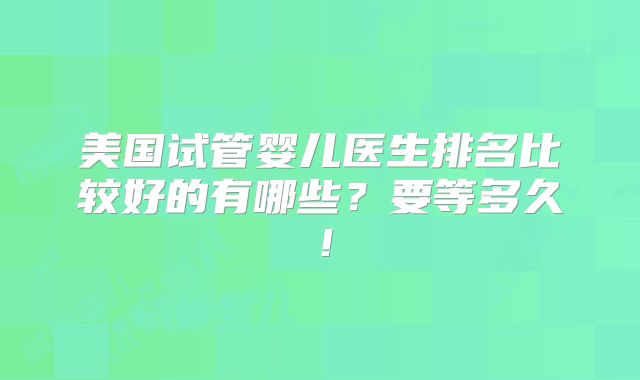美国试管婴儿医生排名比较好的有哪些？要等多久！