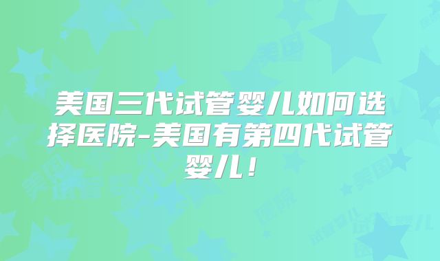 美国三代试管婴儿如何选择医院-美国有第四代试管婴儿！