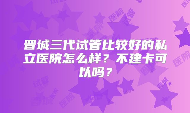 晋城三代试管比较好的私立医院怎么样?不建卡可以吗?