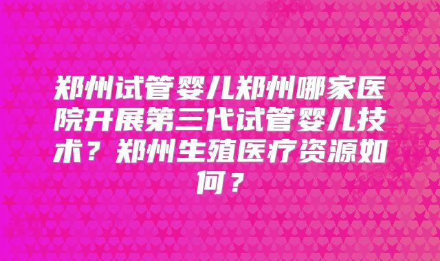 郑州试管婴儿郑州哪家医院开展第三代试管婴儿技术？郑州生殖医疗资源如何？