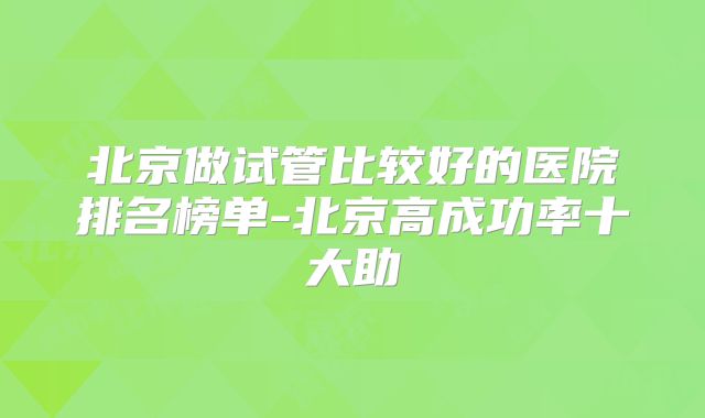 北京做试管比较好的医院排名榜单-北京高成功率十大助
