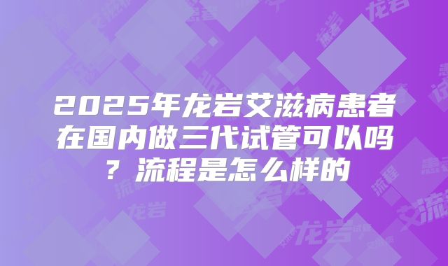 2025年龙岩艾滋病患者在国内做三代试管可以吗？流程是怎么样的