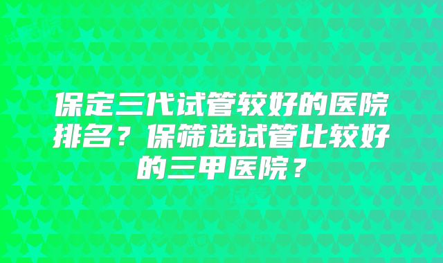 保定三代试管较好的医院排名？保筛选试管比较好的三甲医院？