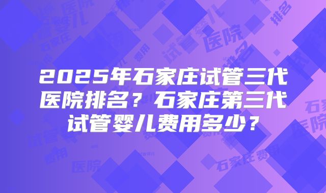 2025年石家庄试管三代医院排名？石家庄第三代试管婴儿费用多少？