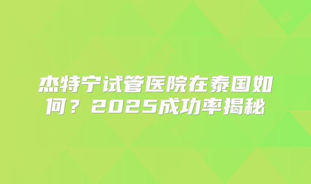 杰特宁试管医院在泰国如何？2025成功率揭秘