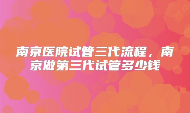 南京医院试管三代流程,南京做第三代试管多少钱