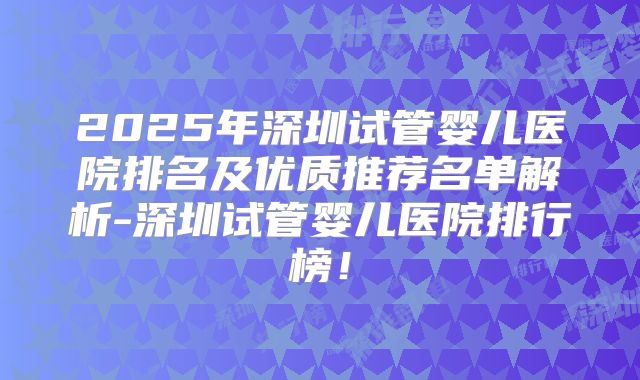 2025年深圳试管婴儿医院排名及优质推荐名单解析-深圳试管婴儿医院排行榜！