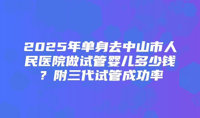 2025年单身去中山市人民医院做试管婴儿多少钱?附三代试管成功率