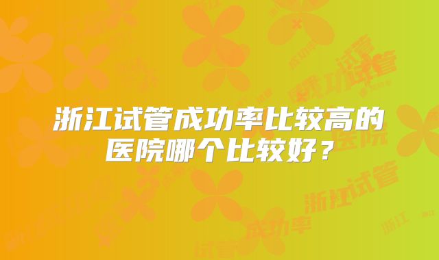 浙江试管成功率比较高的医院哪个比较好？