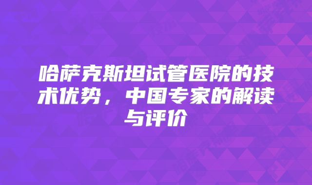 哈萨克斯坦试管医院的技术优势，中国专家的解读与评价