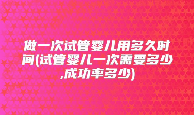 做一次试管婴儿用多久时间(试管婴儿一次需要多少,成功率多少)
