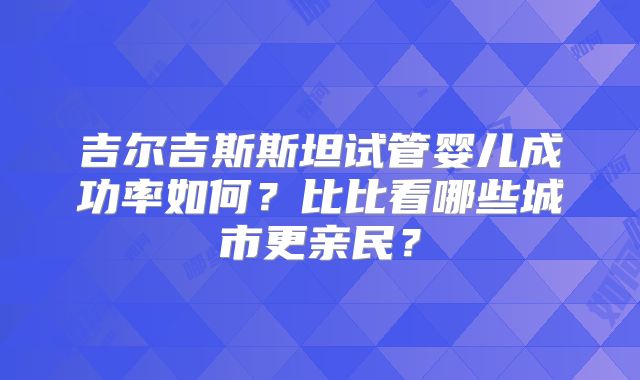 吉尔吉斯斯坦试管婴儿成功率如何？比比看哪些城市更亲民？