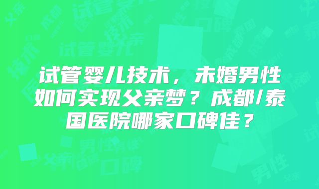试管婴儿技术,未婚男性如何实现父亲梦?成都/泰国医院哪家口碑佳?