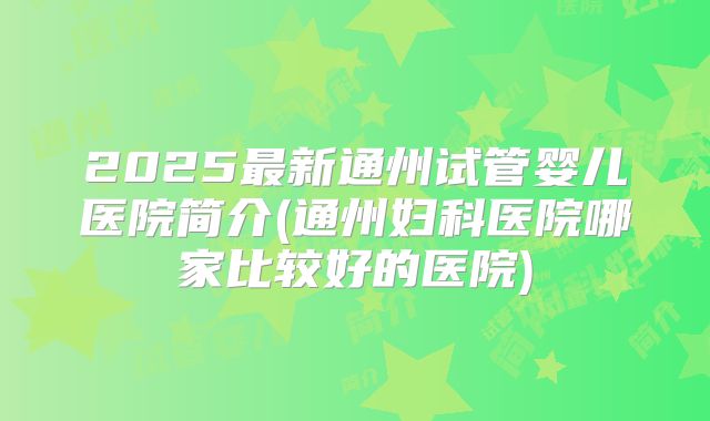 2025最新通州试管婴儿医院简介(通州妇科医院哪家比较好的医院)