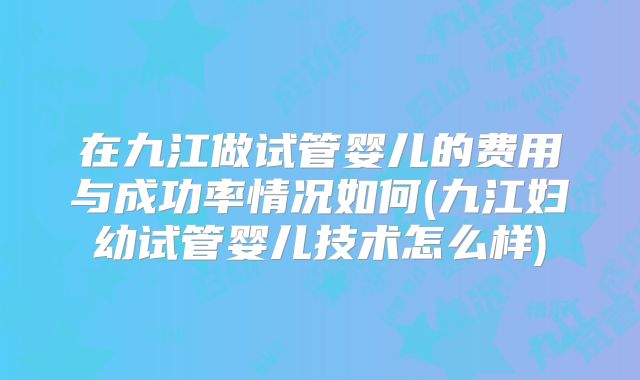 在九江做试管婴儿的费用与成功率情况如何(九江妇幼试管婴儿技术怎么样)