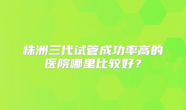 株洲三代试管成功率高的医院哪里比较好？