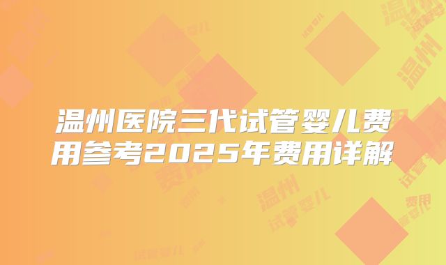 温州医院三代试管婴儿费用参考2025年费用详解