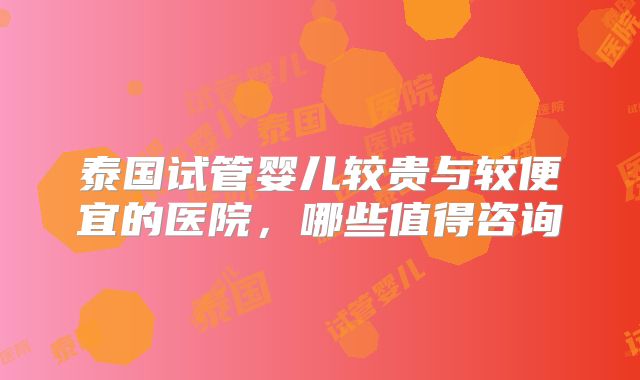 泰国试管婴儿较贵与较便宜的医院，哪些值得咨询