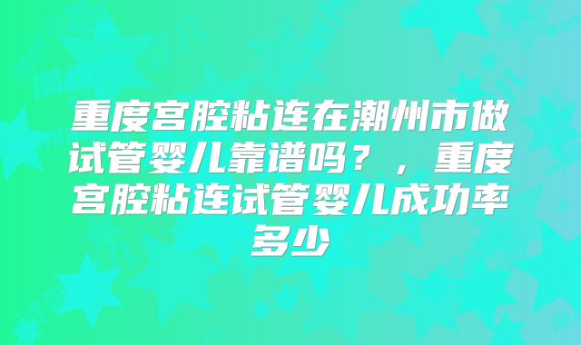 重度宫腔粘连在潮州市做试管婴儿靠谱吗？，重度宫腔粘连试管婴儿成功率多少
