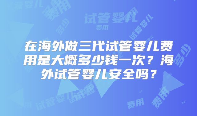 在海外做三代试管婴儿费用是大概多少钱一次？海外试管婴儿安全吗？