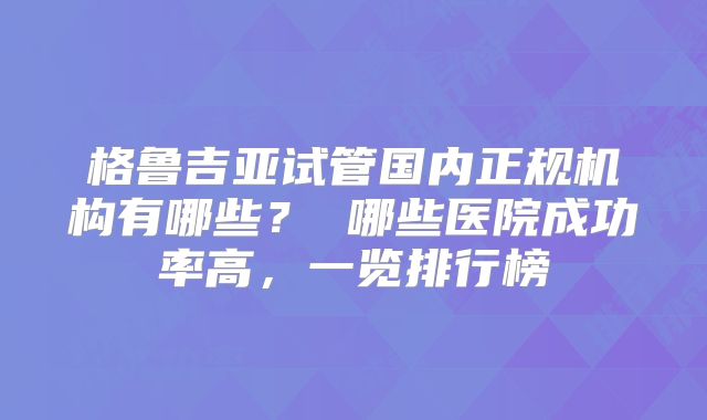 格鲁吉亚试管国内正规机构有哪些？ 哪些医院成功率高，一览排行榜