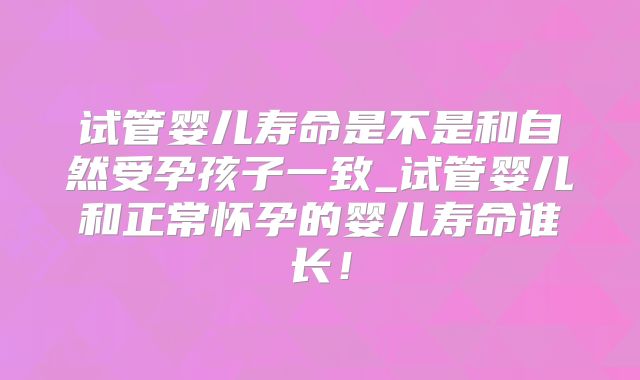 试管婴儿寿命是不是和自然受孕孩子一致_试管婴儿和正常怀孕的婴儿寿命谁长！