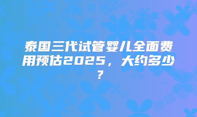 泰国三代试管婴儿全面费用预估2025，大约多少？