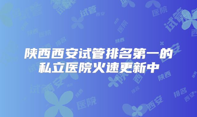 陕西西安试管排名第一的私立医院火速更新中