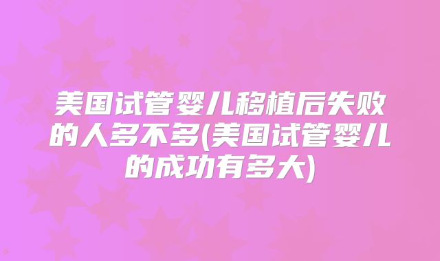 美国试管婴儿移植后失败的人多不多(美国试管婴儿的成功有多大)