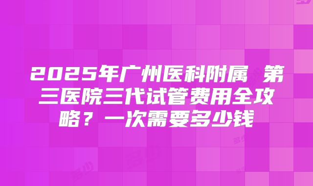 2025年广州医科附属 第三医院三代试管费用全攻略？一次需要多少钱