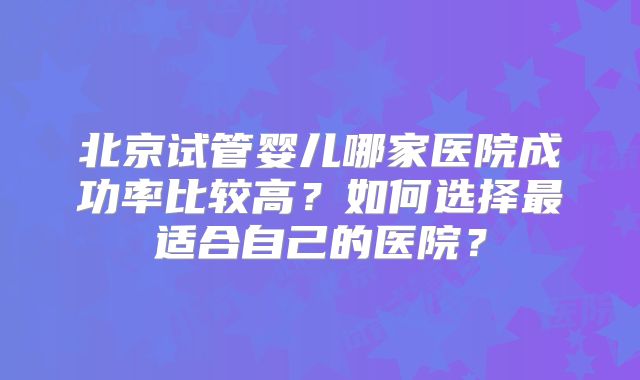 北京试管婴儿哪家医院成功率比较高?如何选择最适合自己的医院?
